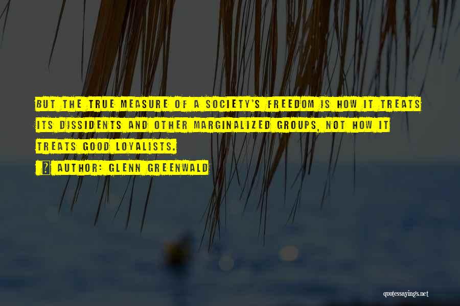 Glenn Greenwald Quotes: But The True Measure Of A Society's Freedom Is How It Treats Its Dissidents And Other Marginalized Groups, Not How
