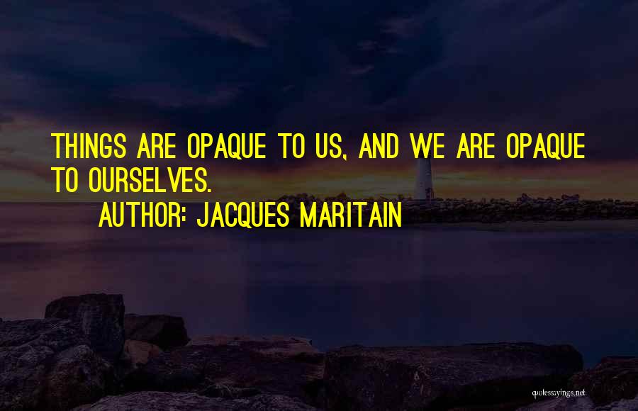 Jacques Maritain Quotes: Things Are Opaque To Us, And We Are Opaque To Ourselves.