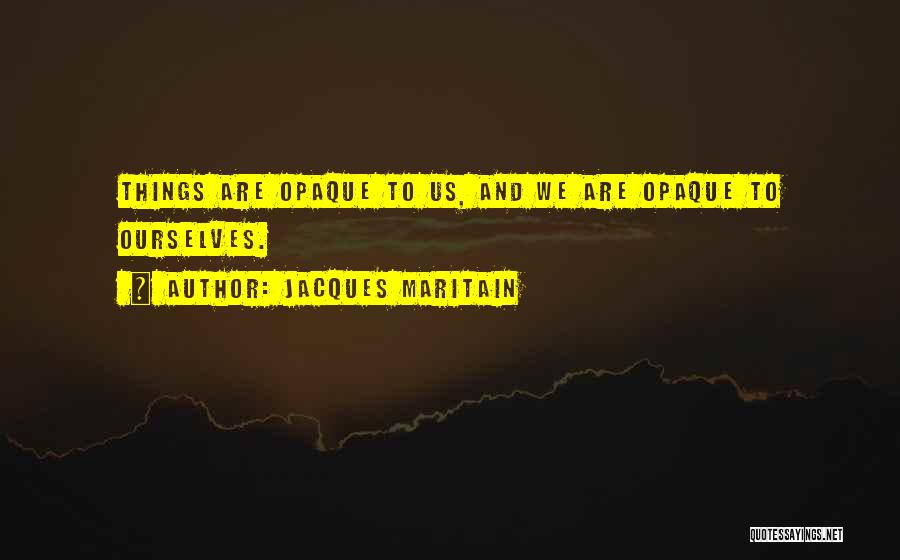 Jacques Maritain Quotes: Things Are Opaque To Us, And We Are Opaque To Ourselves.