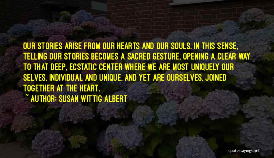 Susan Wittig Albert Quotes: Our Stories Arise From Our Hearts And Our Souls. In This Sense, Telling Our Stories Becomes A Sacred Gesture, Opening