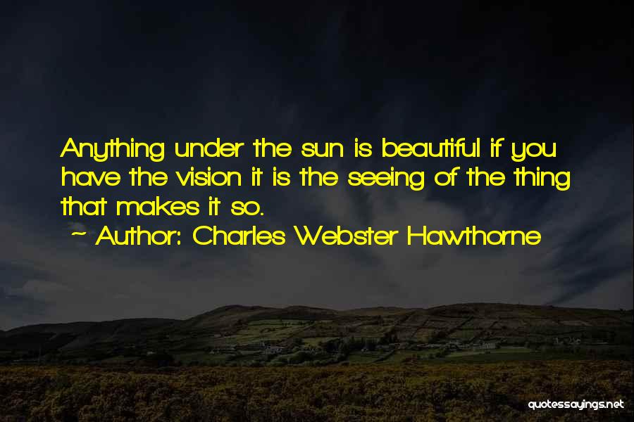 Charles Webster Hawthorne Quotes: Anything Under The Sun Is Beautiful If You Have The Vision It Is The Seeing Of The Thing That Makes