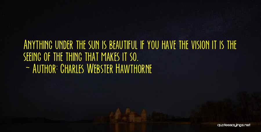 Charles Webster Hawthorne Quotes: Anything Under The Sun Is Beautiful If You Have The Vision It Is The Seeing Of The Thing That Makes
