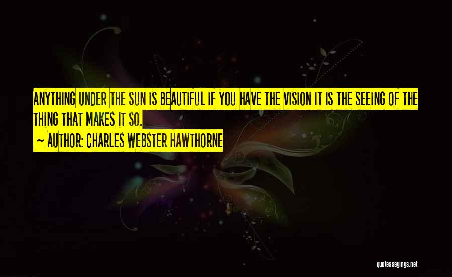 Charles Webster Hawthorne Quotes: Anything Under The Sun Is Beautiful If You Have The Vision It Is The Seeing Of The Thing That Makes