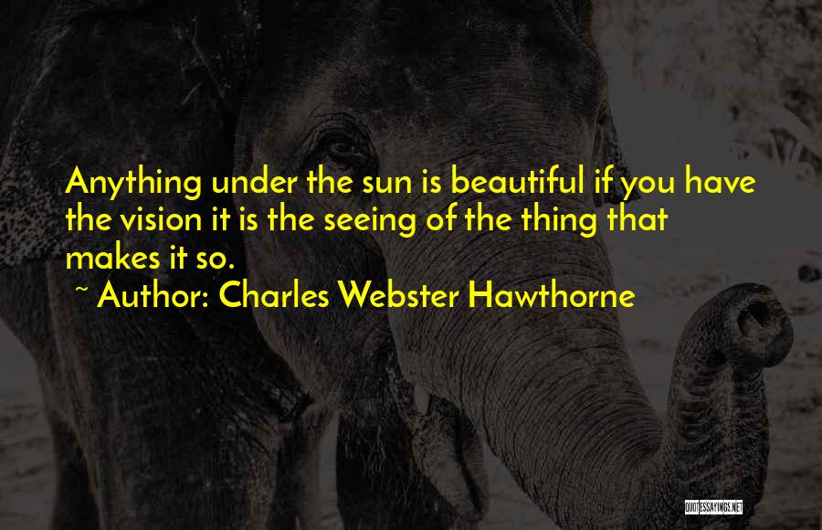 Charles Webster Hawthorne Quotes: Anything Under The Sun Is Beautiful If You Have The Vision It Is The Seeing Of The Thing That Makes