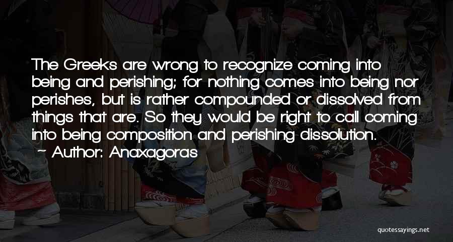 Anaxagoras Quotes: The Greeks Are Wrong To Recognize Coming Into Being And Perishing; For Nothing Comes Into Being Nor Perishes, But Is