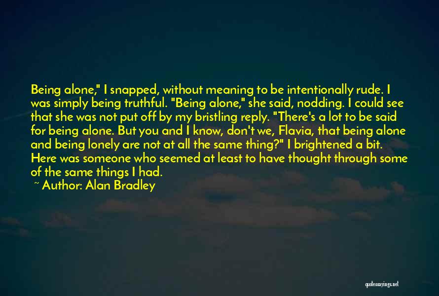 Alan Bradley Quotes: Being Alone, I Snapped, Without Meaning To Be Intentionally Rude. I Was Simply Being Truthful. Being Alone, She Said, Nodding.