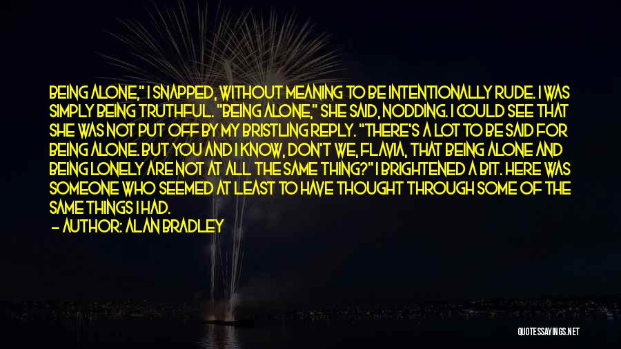 Alan Bradley Quotes: Being Alone, I Snapped, Without Meaning To Be Intentionally Rude. I Was Simply Being Truthful. Being Alone, She Said, Nodding.