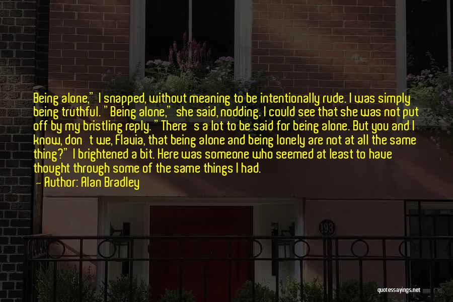 Alan Bradley Quotes: Being Alone, I Snapped, Without Meaning To Be Intentionally Rude. I Was Simply Being Truthful. Being Alone, She Said, Nodding.