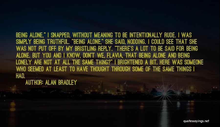 Alan Bradley Quotes: Being Alone, I Snapped, Without Meaning To Be Intentionally Rude. I Was Simply Being Truthful. Being Alone, She Said, Nodding.