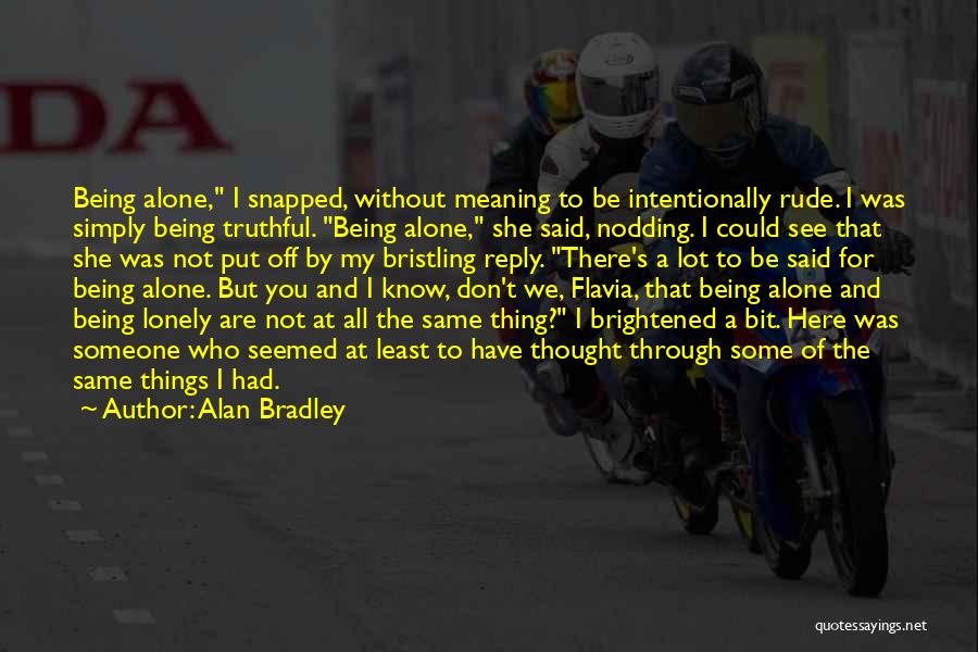 Alan Bradley Quotes: Being Alone, I Snapped, Without Meaning To Be Intentionally Rude. I Was Simply Being Truthful. Being Alone, She Said, Nodding.