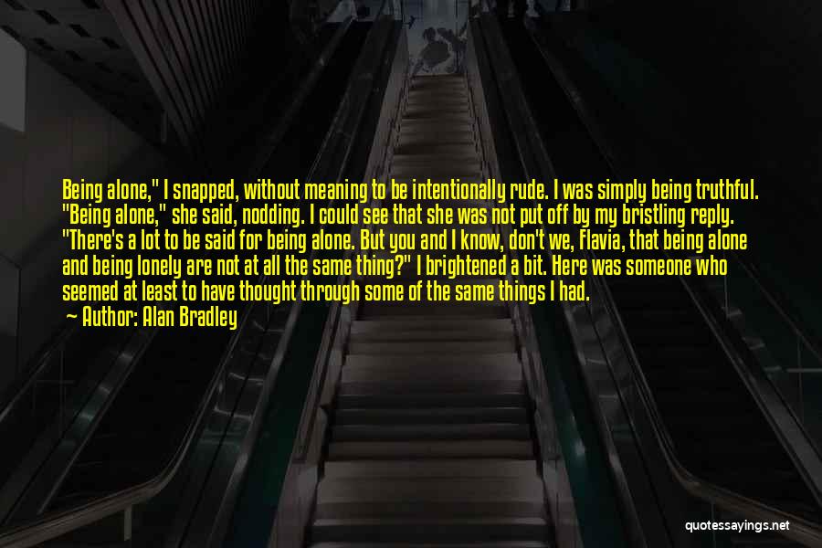 Alan Bradley Quotes: Being Alone, I Snapped, Without Meaning To Be Intentionally Rude. I Was Simply Being Truthful. Being Alone, She Said, Nodding.