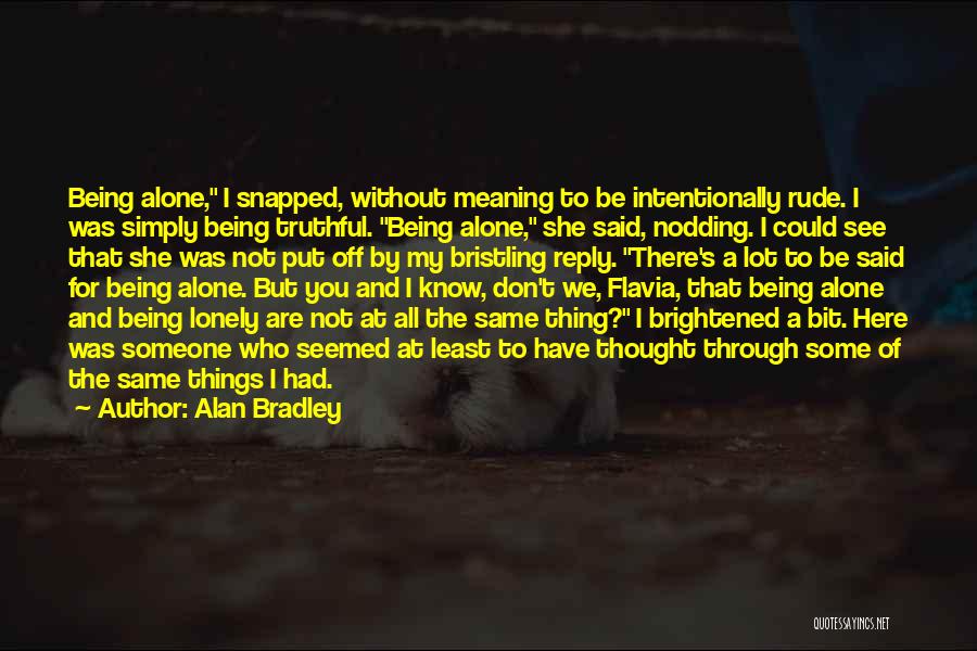 Alan Bradley Quotes: Being Alone, I Snapped, Without Meaning To Be Intentionally Rude. I Was Simply Being Truthful. Being Alone, She Said, Nodding.