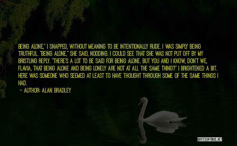 Alan Bradley Quotes: Being Alone, I Snapped, Without Meaning To Be Intentionally Rude. I Was Simply Being Truthful. Being Alone, She Said, Nodding.