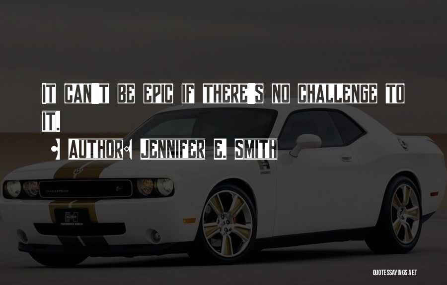 Jennifer E. Smith Quotes: It Can't Be Epic If There's No Challenge To It.