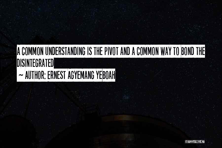 Ernest Agyemang Yeboah Quotes: A Common Understanding Is The Pivot And A Common Way To Bond The Disintegrated