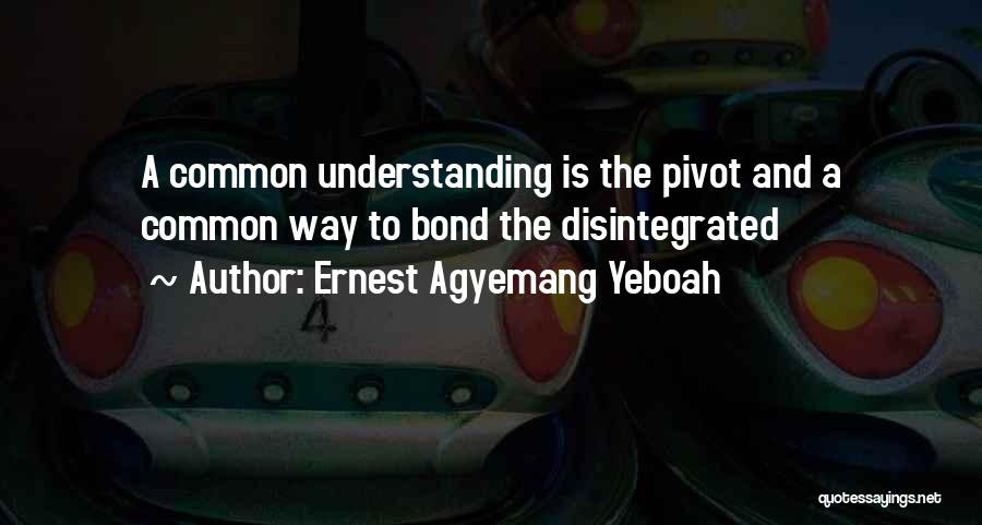 Ernest Agyemang Yeboah Quotes: A Common Understanding Is The Pivot And A Common Way To Bond The Disintegrated