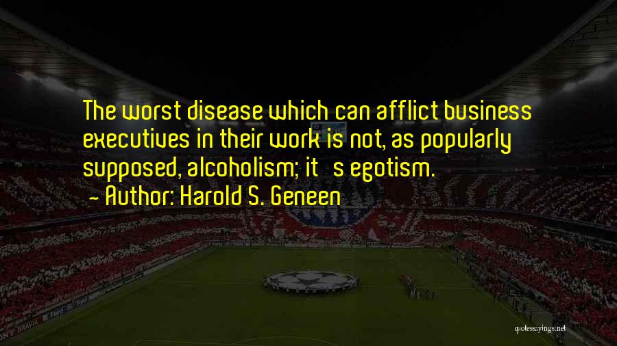 Harold S. Geneen Quotes: The Worst Disease Which Can Afflict Business Executives In Their Work Is Not, As Popularly Supposed, Alcoholism; It's Egotism.