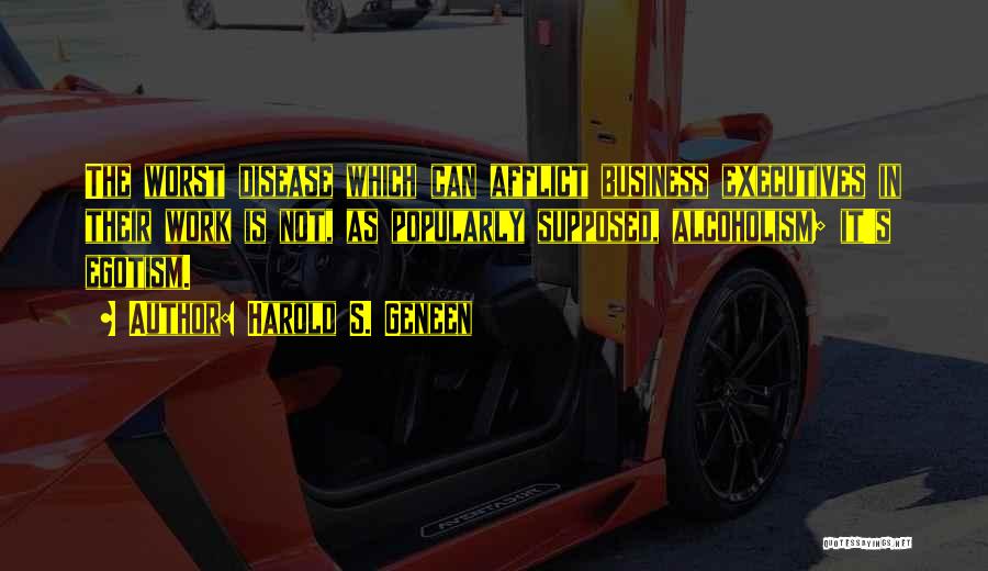 Harold S. Geneen Quotes: The Worst Disease Which Can Afflict Business Executives In Their Work Is Not, As Popularly Supposed, Alcoholism; It's Egotism.