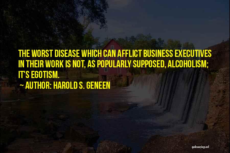 Harold S. Geneen Quotes: The Worst Disease Which Can Afflict Business Executives In Their Work Is Not, As Popularly Supposed, Alcoholism; It's Egotism.