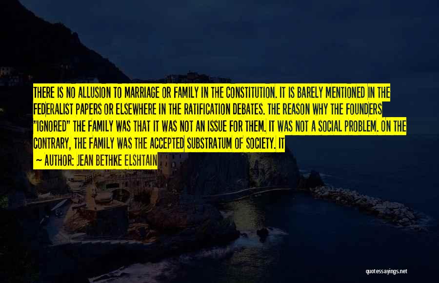 Jean Bethke Elshtain Quotes: There Is No Allusion To Marriage Or Family In The Constitution. It Is Barely Mentioned In The Federalist Papers Or