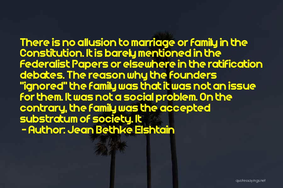 Jean Bethke Elshtain Quotes: There Is No Allusion To Marriage Or Family In The Constitution. It Is Barely Mentioned In The Federalist Papers Or