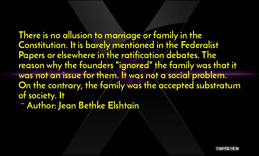 Jean Bethke Elshtain Quotes: There Is No Allusion To Marriage Or Family In The Constitution. It Is Barely Mentioned In The Federalist Papers Or