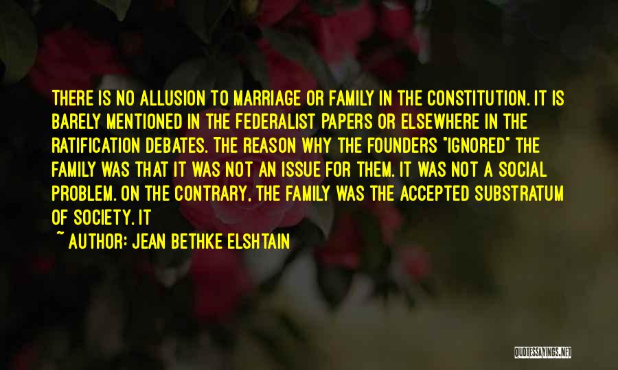 Jean Bethke Elshtain Quotes: There Is No Allusion To Marriage Or Family In The Constitution. It Is Barely Mentioned In The Federalist Papers Or