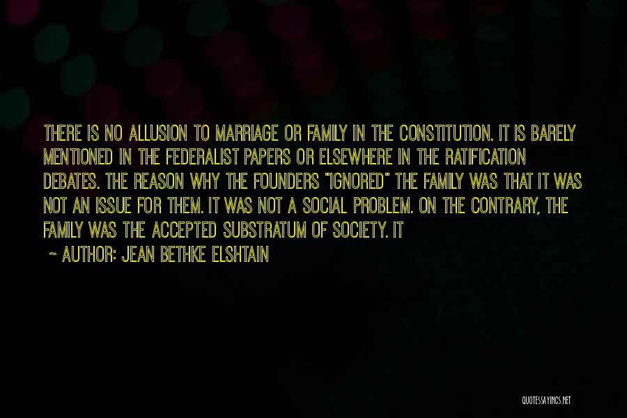 Jean Bethke Elshtain Quotes: There Is No Allusion To Marriage Or Family In The Constitution. It Is Barely Mentioned In The Federalist Papers Or