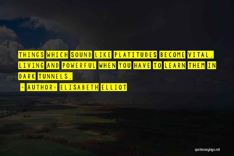 Elisabeth Elliot Quotes: Things Which Sound Like Platitudes Become Vital, Living And Powerful When You Have To Learn Them In Dark Tunnels.