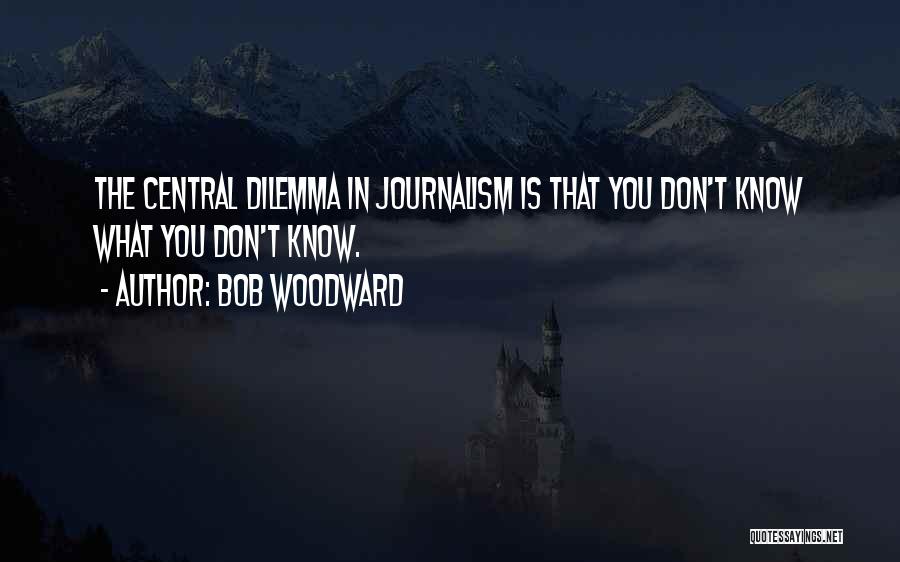 Bob Woodward Quotes: The Central Dilemma In Journalism Is That You Don't Know What You Don't Know.