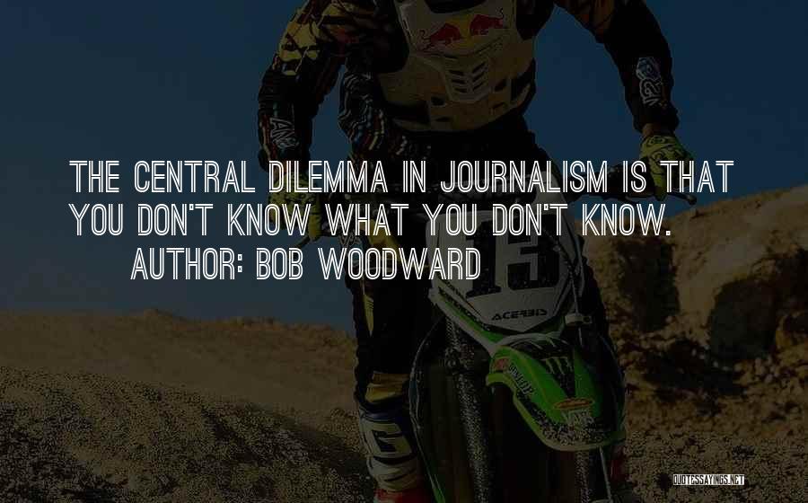 Bob Woodward Quotes: The Central Dilemma In Journalism Is That You Don't Know What You Don't Know.