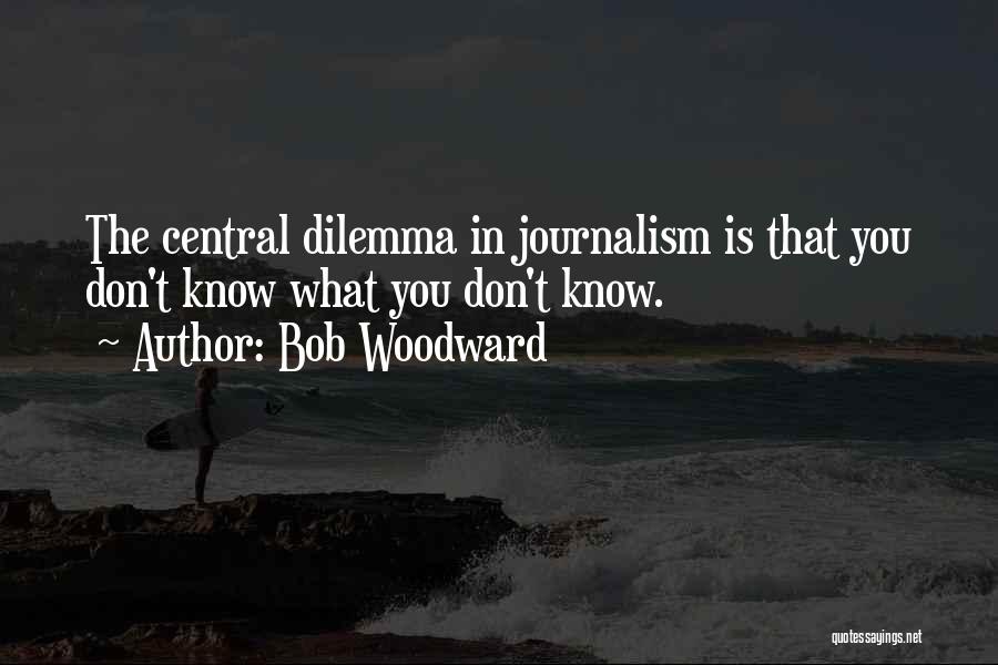 Bob Woodward Quotes: The Central Dilemma In Journalism Is That You Don't Know What You Don't Know.