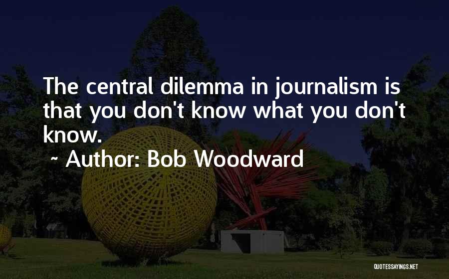 Bob Woodward Quotes: The Central Dilemma In Journalism Is That You Don't Know What You Don't Know.