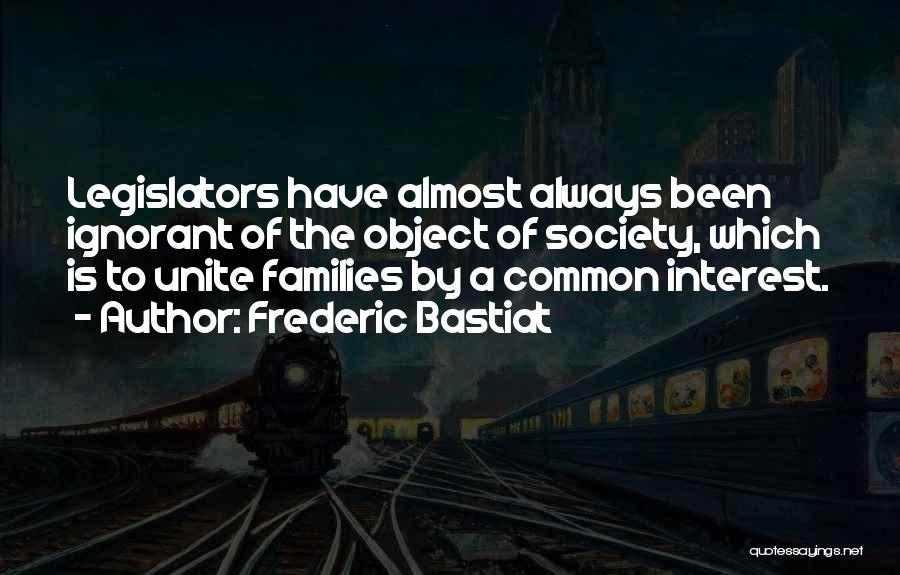 Frederic Bastiat Quotes: Legislators Have Almost Always Been Ignorant Of The Object Of Society, Which Is To Unite Families By A Common Interest.