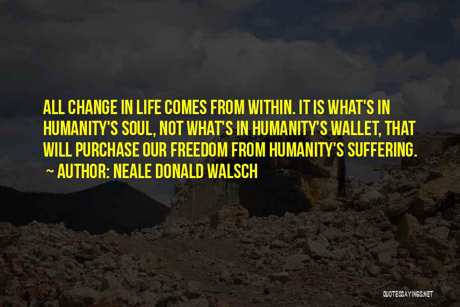 Neale Donald Walsch Quotes: All Change In Life Comes From Within. It Is What's In Humanity's Soul, Not What's In Humanity's Wallet, That Will