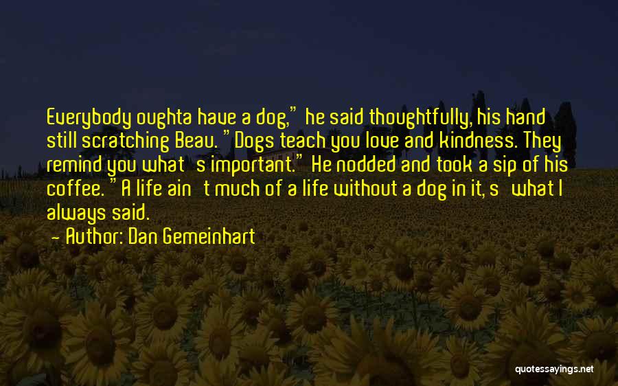 Dan Gemeinhart Quotes: Everybody Oughta Have A Dog, He Said Thoughtfully, His Hand Still Scratching Beau. Dogs Teach You Love And Kindness. They