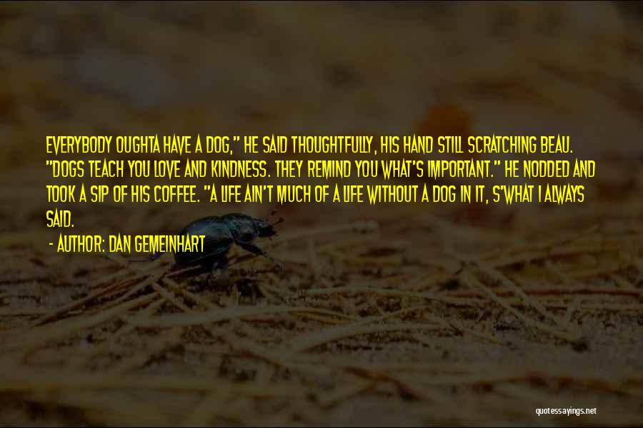 Dan Gemeinhart Quotes: Everybody Oughta Have A Dog, He Said Thoughtfully, His Hand Still Scratching Beau. Dogs Teach You Love And Kindness. They