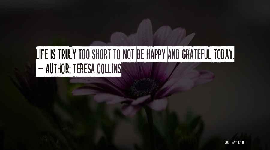 Teresa Collins Quotes: Life Is Truly Too Short To Not Be Happy And Grateful Today.