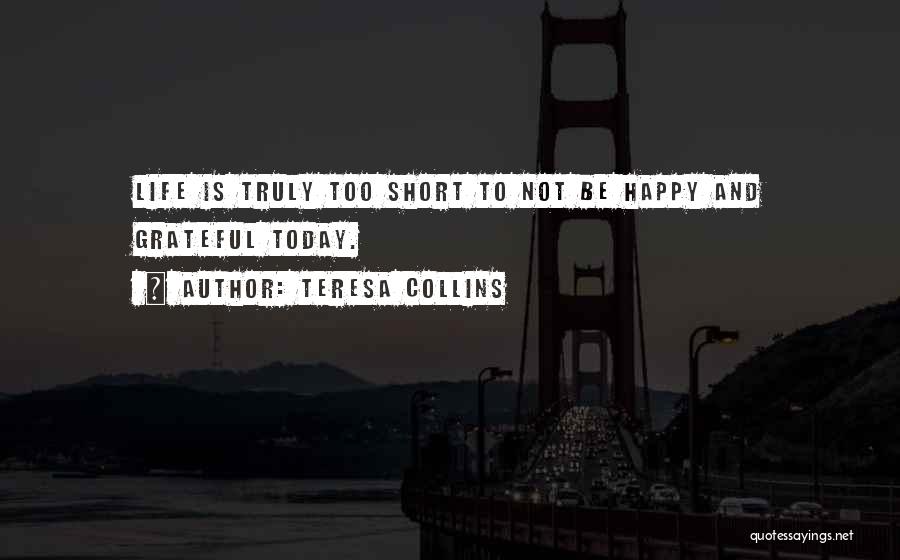 Teresa Collins Quotes: Life Is Truly Too Short To Not Be Happy And Grateful Today.