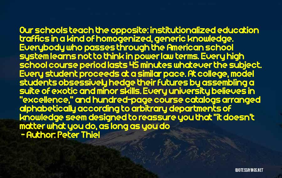 Peter Thiel Quotes: Our Schools Teach The Opposite: Institutionalized Education Traffics In A Kind Of Homogenized, Generic Knowledge. Everybody Who Passes Through The