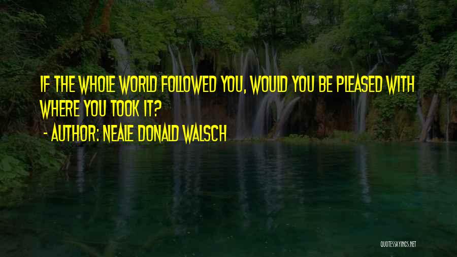 Neale Donald Walsch Quotes: If The Whole World Followed You, Would You Be Pleased With Where You Took It?