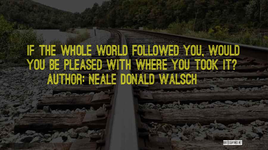 Neale Donald Walsch Quotes: If The Whole World Followed You, Would You Be Pleased With Where You Took It?