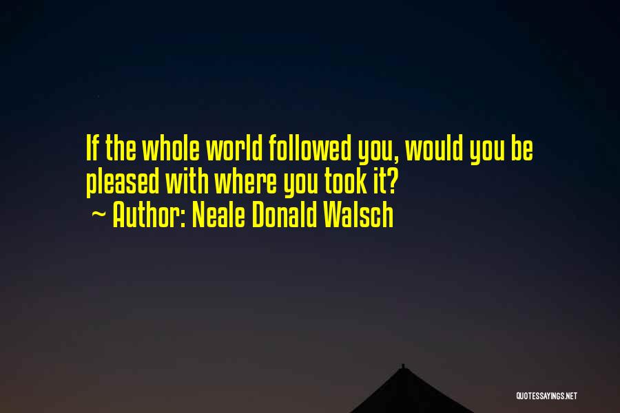 Neale Donald Walsch Quotes: If The Whole World Followed You, Would You Be Pleased With Where You Took It?