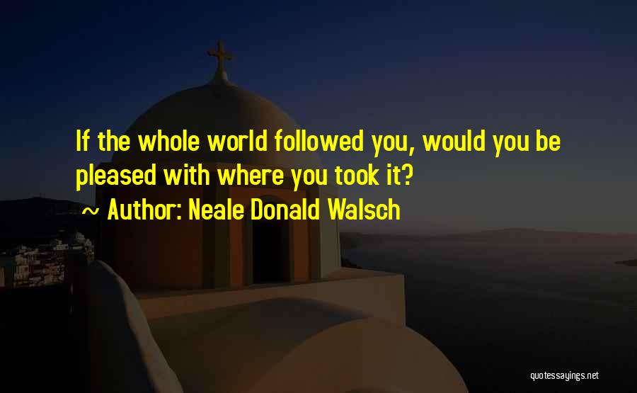 Neale Donald Walsch Quotes: If The Whole World Followed You, Would You Be Pleased With Where You Took It?