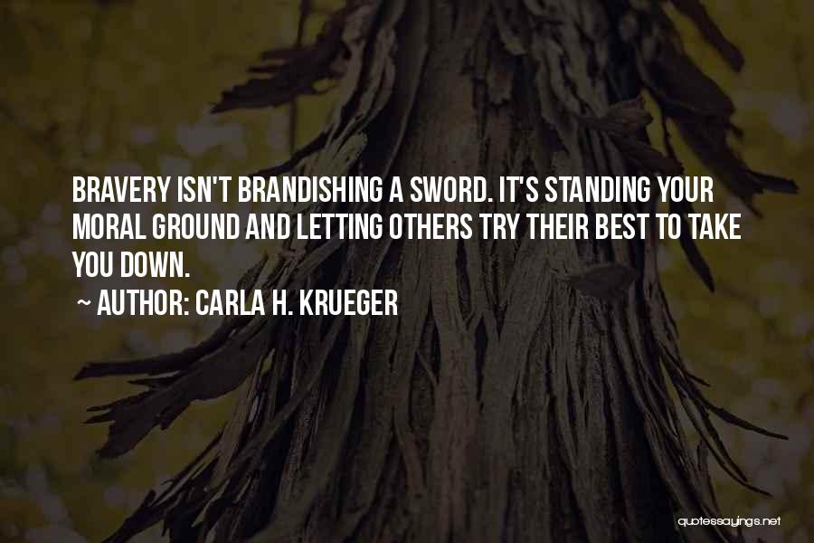 Carla H. Krueger Quotes: Bravery Isn't Brandishing A Sword. It's Standing Your Moral Ground And Letting Others Try Their Best To Take You Down.