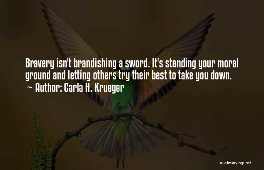 Carla H. Krueger Quotes: Bravery Isn't Brandishing A Sword. It's Standing Your Moral Ground And Letting Others Try Their Best To Take You Down.