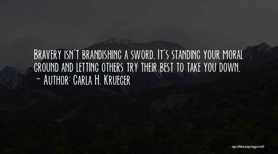 Carla H. Krueger Quotes: Bravery Isn't Brandishing A Sword. It's Standing Your Moral Ground And Letting Others Try Their Best To Take You Down.