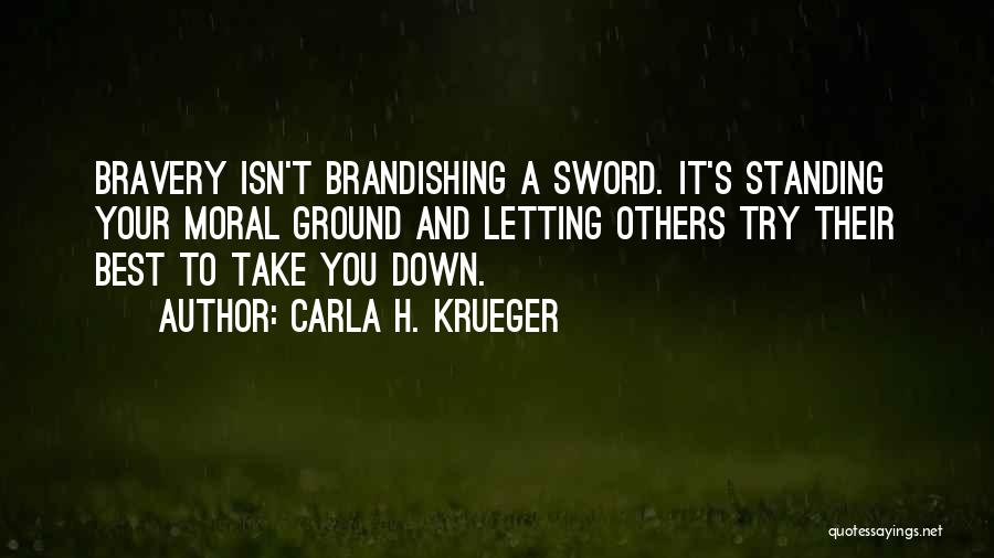 Carla H. Krueger Quotes: Bravery Isn't Brandishing A Sword. It's Standing Your Moral Ground And Letting Others Try Their Best To Take You Down.