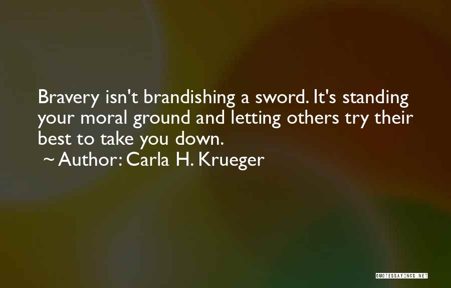 Carla H. Krueger Quotes: Bravery Isn't Brandishing A Sword. It's Standing Your Moral Ground And Letting Others Try Their Best To Take You Down.