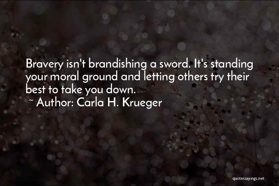 Carla H. Krueger Quotes: Bravery Isn't Brandishing A Sword. It's Standing Your Moral Ground And Letting Others Try Their Best To Take You Down.